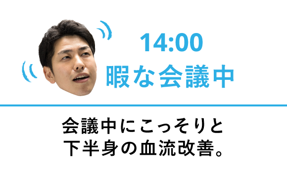 14:00 暇な会議中 会議中にこっそりと下半身の血流改善。