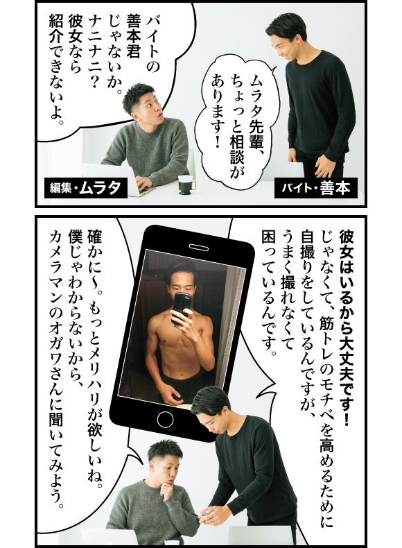 善本:ムラタ先輩、ちょっと相談があります! ムラタ:バイトの善本君じゃないか。ナニナニ? 彼女なら紹介できないよ。 善本:彼女はいるから大丈夫です! じゃなくて筋トレのモチベを高めるために自撮りをしているんですが、うまく撮れなくて困っているんです。 ムラタ:確かに〜。もっとメリハリが欲しいね。僕じゃわからないから、カメラマンのオガワさんに聞いてみよう。