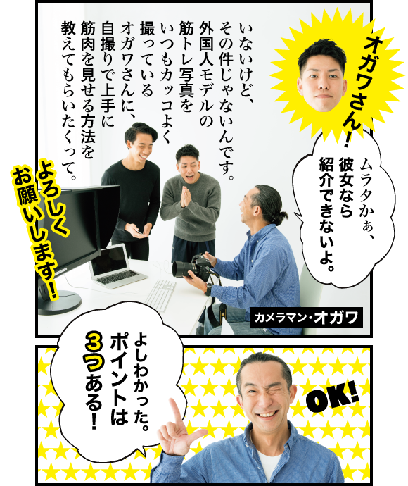 ムラタ:オガワさん! オガワ:ムラタかぁ、彼女なら紹介できないよ。 ムラタ:いないけど、その件じゃないんです。外国人モデルの筋トレ写真をいつもカッコよく撮っているオガワさんに、自撮りで上手に筋肉を見せる方法を教えてもらいたくって。よろしくお願いします! オガワ:よしわかった。ポイントは3つある!