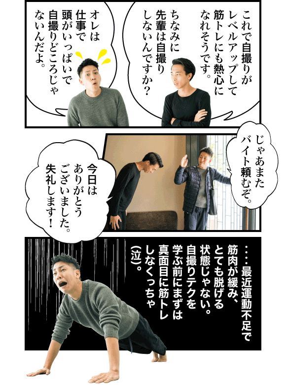善本:これで自撮りがレベルアップして筋トレにも熱心になれそうです。ちなみに先輩は自撮りしないんですか? ムラタ:オレは仕事で頭がいっぱいで自撮りどころじゃないんだよ。じゃあまたバイト頼むぞ。 善本:今日はありがとうございました。失礼します! ムラタ:‥‥最近運動不足で筋肉が緩み、とても脱げる状態じゃない。自撮りテクを学ぶ前にまずは真面目に筋トレしなくっちゃ(泣)。